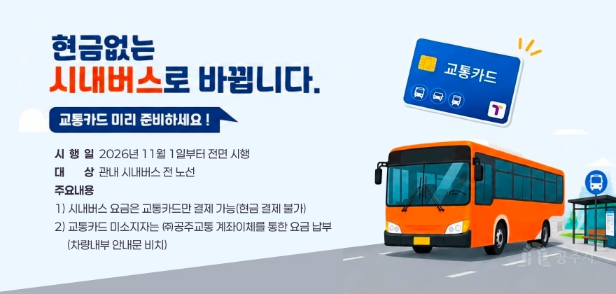 시  행  일  2026년 11월 1일부터 전면 시행 대대상상  관내 시내버스 전 노선 주요내용 1) 시내버스 요금은 교통카드만 결제 가능(현금 결제 불가) 2) 교통카드 미소지자는 ㈜공주교통 계좌이체를 통한 요금 납부
     (차량내부 안내문 비치)