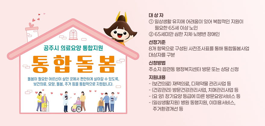 대 상 자
① 일상생활 유지에 어려움이 있어 복합적인 지원이
      필요한 65세 이상 노인 ② 65세미만 심한 지체·뇌병변 장애인
선정기준
8개 항목으로 구성된 사전조사표를 통해 통합돌봄사업
대상자를 구분
신청방법
주소지 읍면동 행정복지센터 방문 또는 상담 신청
지원내용 - (보건의료) 재택의료, 다제약물 관리사업 등 - (건강관리) 방문건강관리사업, 치매관리사업 등 - (요 양) 장기요양 등급에 따른 방문요양서비스 등 - (일상생활지원) 병원 동행지원, 이미용서비스, 
    주거환경개선 등