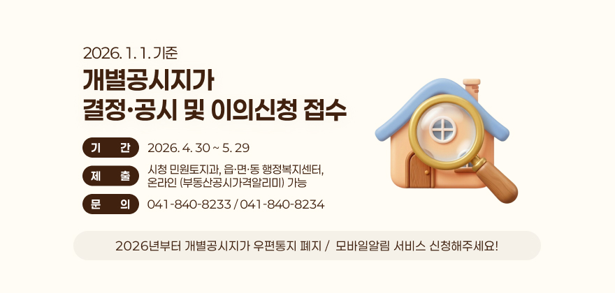 2026. 1. 1. 기준
개별공시지가 
결정·공시 및 이의신청 접수
기대상간
2026. 4. 30 ~ 5. 29
제문의출
시청 민원토지과, 읍·면·동 행정복지센터, 
온라인 (부동산공시가격알리미) 가능
문문의의
041-840-8233 / 041-840-8234
2026년부터 개별공시지가 우편통지 폐지 /  모바일알림 서비스 신청해주세요!