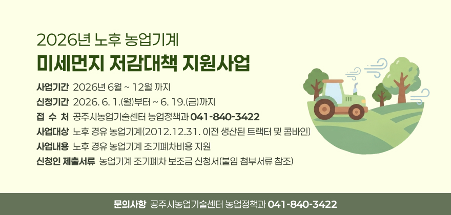 2026년 노후 농업기계 미세먼지 저감대책 지원사업
2. 사업기간: 2026년 6월 ~ 12월 까지
- 신청기간: 2026. 6. 1.(월)부터 ~ 6. 19.(금)까지
- 접 수 처: 공주시농업기술센터 농업정책과(☎ 041-840-3422)
3. 사업대상: 노후 경유 농업기계(2012.12.31. 이전 생산된 트랙터 및 콤바인)
4. 사업내용: 노후 경유 농업기계 조기폐차비용 지원
5. 신청인 제출서류: 농업기계 조기폐차 보조금 신청서(붙임 첨부서류 참조)
6. 문의사항: 공주시농업기술센터 농업정책과(☎ 041-840-3422)