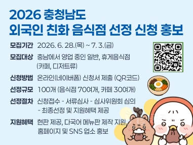 2026 충청남도 외국인 친화 음식점 선정 신청 홍보
모집기간   2026. 6. 28.(목) ~ 7. 3.(금)
모집대상   충남에서 영업 중인 일반, 휴게음식점
                   (카페, 디저트류)
신청방법   온라인(네이버폼) 신청서 제출 (QR코드)
선정규모   100개 (음식점 70여개, 카페 30여개)
선정절차   신청접수 - 서류심사 - 심사위원회 심의                     - 최종선정 및 지원혜택 제공
지원혜택   현판 제공, 다국어 메뉴판 제작 지원, 
                    홈페이지 및 SNS 업소 홍보