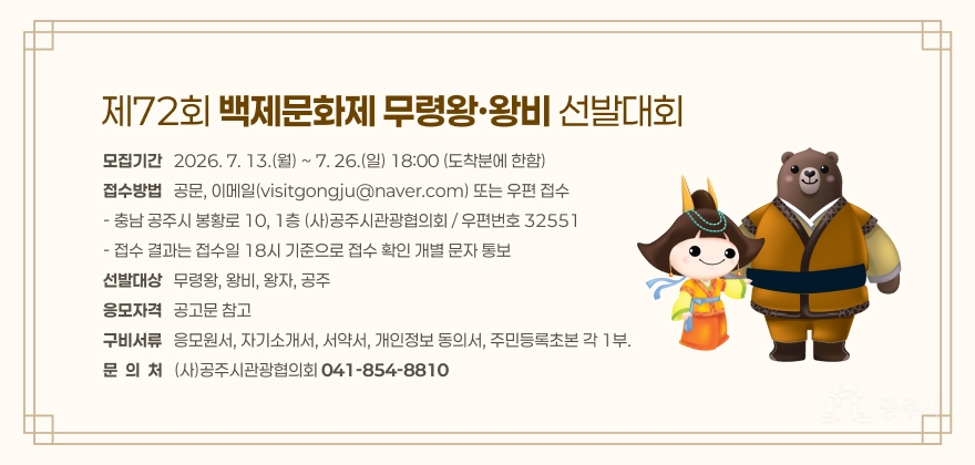 제72회 백제문화제 무령왕·왕비 선발대회
모집기간   2026. 7. 13.(월) ~ 7. 26.(일) 18:00 (도착분에 한함) 접수방법   공문, 이메일(visitgongju@naver.com) 또는 우편 접수 - 충남 공주시 봉황로 10, 1층 (사)공주시관광협의회 / 우편번호 32551 - 접수 결과는 접수일 18시 기준으로 접수 확인 개별 문자 통보 선발대상   무령왕, 왕비, 왕자, 공주 응모자격   공고문 참고 구비서류   응모원서, 자기소개서, 서약서, 개인정보 동의서, 주민등록초본 각 1부. 문  의  처   (사)공주시관광협의회 041-854-8810